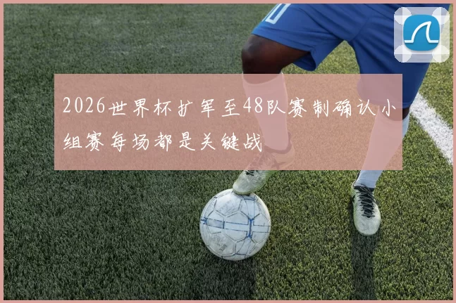2026世界杯扩军至48队赛制确认小组赛每场都是关键战