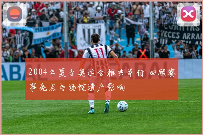 2004年夏季奥运会雅典举行 回顾赛事亮点与场馆遗产影响