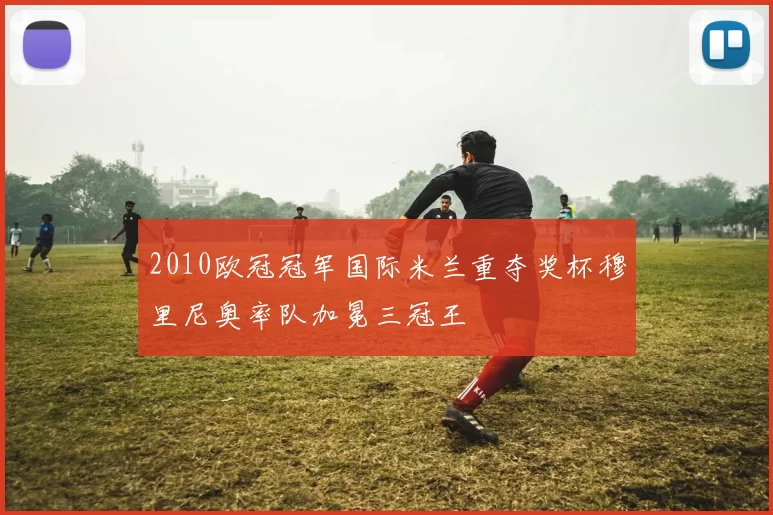 2010欧冠冠军国际米兰重夺奖杯穆里尼奥率队加冕三冠王