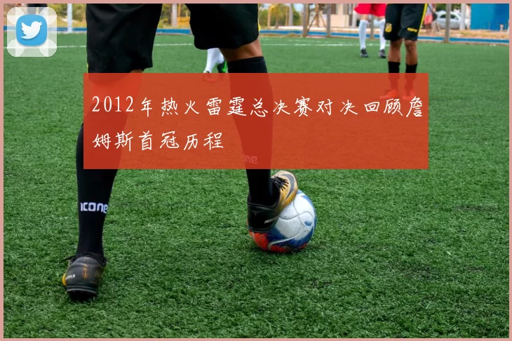 2012年热火雷霆总决赛对决回顾詹姆斯首冠历程