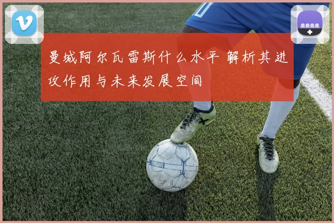 曼城阿尔瓦雷斯什么水平 解析其进攻作用与未来发展空间