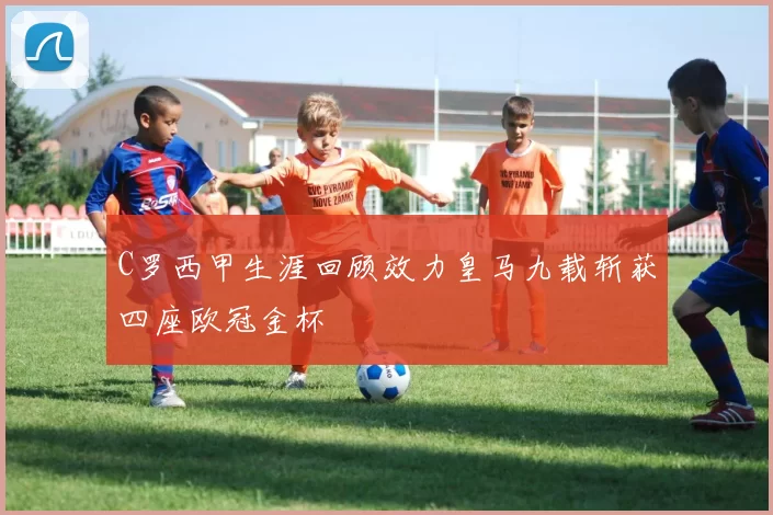 C罗西甲生涯回顾效力皇马九载斩获四座欧冠金杯