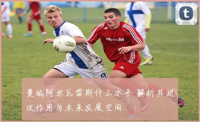 曼城阿尔瓦雷斯什么水平 解析其进攻作用与未来发展空间