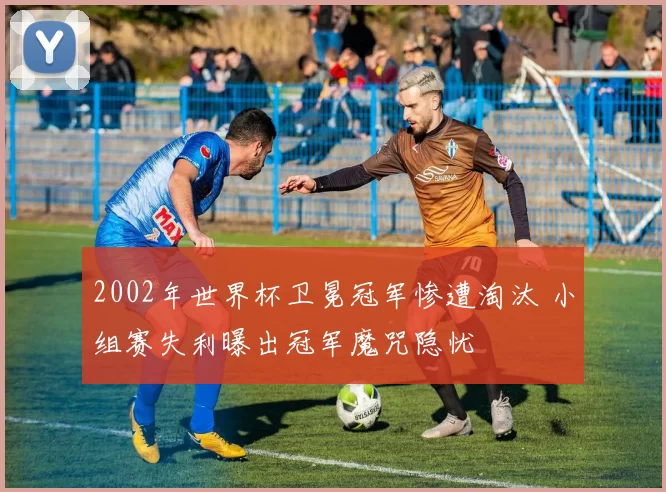 2002年世界杯卫冕冠军惨遭淘汰 小组赛失利曝出冠军魔咒隐忧