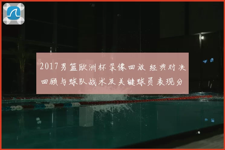 2017男篮欧洲杯录像回放 经典对决回顾与球队战术及关键球员表现分析