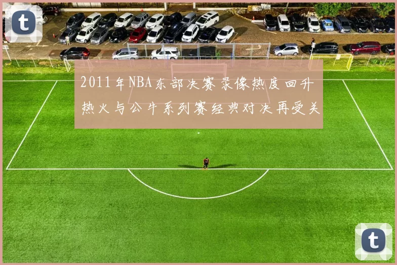 2011年NBA东部决赛录像热度回升 热火与公牛系列赛经典对决再受关注