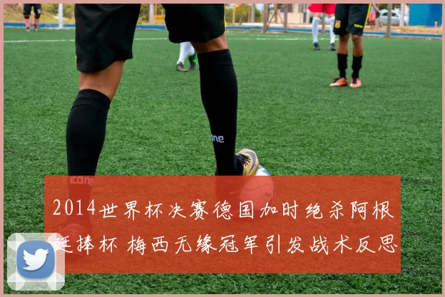 2014世界杯决赛德国加时绝杀阿根廷捧杯 梅西无缘冠军引发战术反思