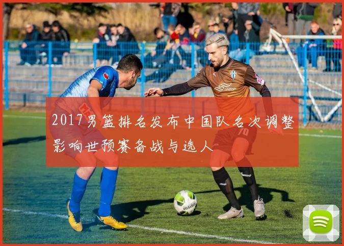 2017男篮排名发布中国队名次调整影响世预赛备战与选人