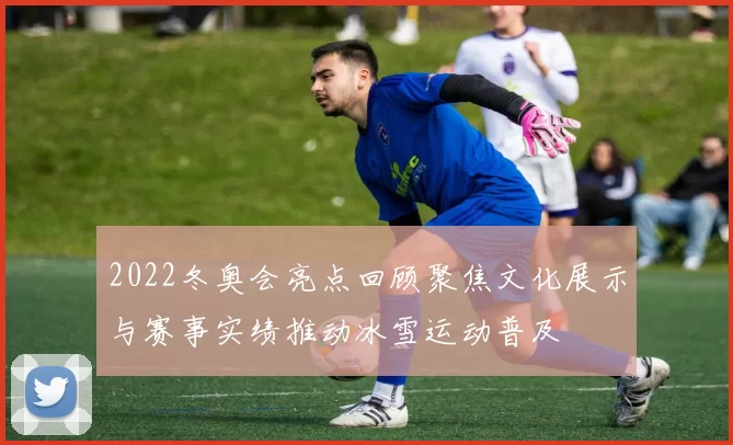2022冬奥会亮点回顾聚焦文化展示与赛事实绩推动冰雪运动普及