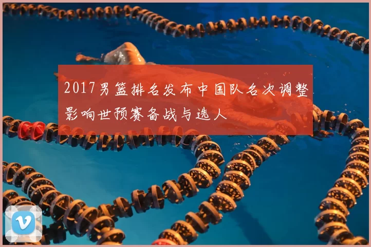 2017男篮排名发布中国队名次调整影响世预赛备战与选人