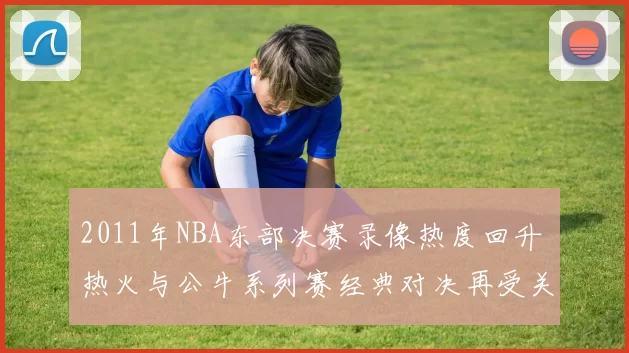 2011年NBA东部决赛录像热度回升 热火与公牛系列赛经典对决再受关注