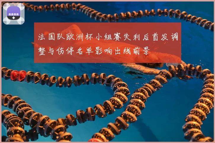 法国队欧洲杯小组赛失利后首发调整与伤停名单影响出线前景