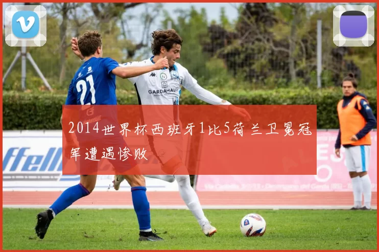 2014世界杯西班牙1比5荷兰卫冕冠军遭遇惨败