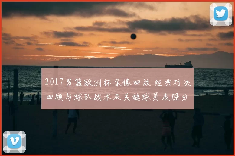 2017男篮欧洲杯录像回放 经典对决回顾与球队战术及关键球员表现分析