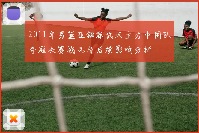 2011年男篮亚锦赛武汉主办中国队夺冠决赛战况与后续影响分析