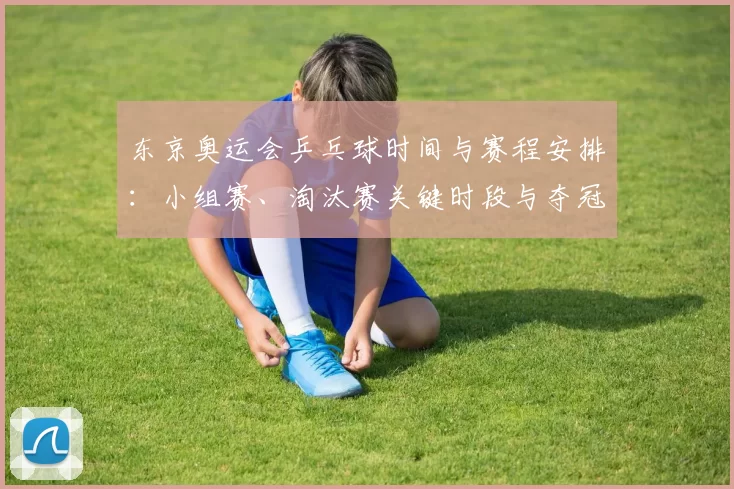 东京奥运会乒乓球时间与赛程安排:小组赛、淘汰赛关键时段与夺冠看点