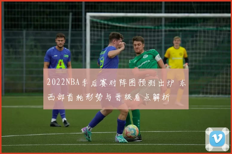 2022NBA季后赛对阵图预测出炉 东西部首轮形势与晋级看点解析