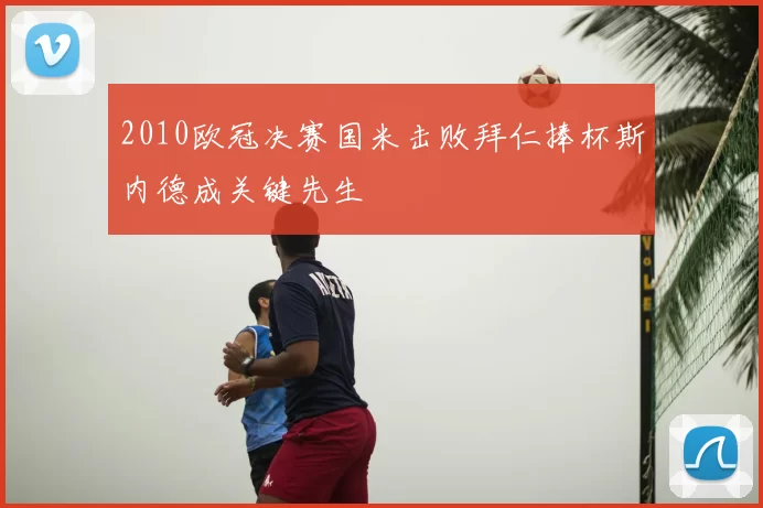2010欧冠决赛国米击败拜仁捧杯斯内德成关键先生