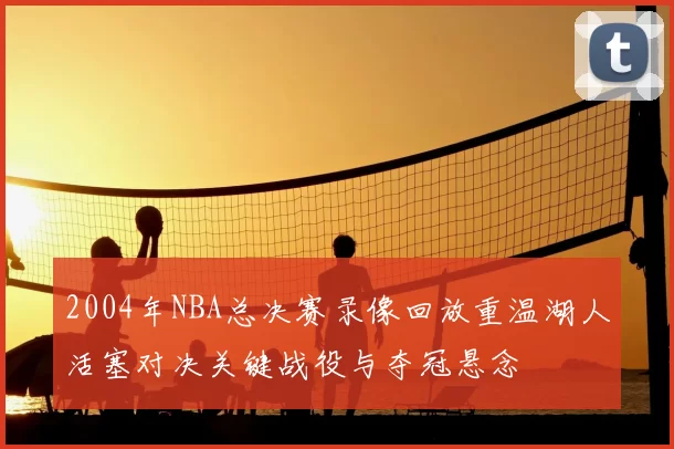 2004年NBA总决赛录像回放重温湖人活塞对决关键战役与夺冠悬念