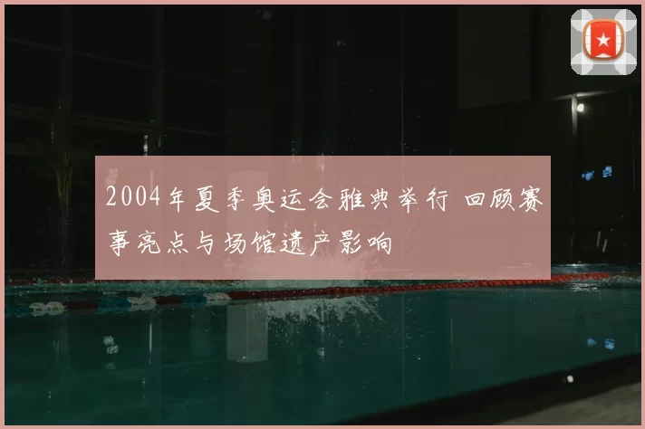 2004年夏季奥运会雅典举行 回顾赛事亮点与场馆遗产影响