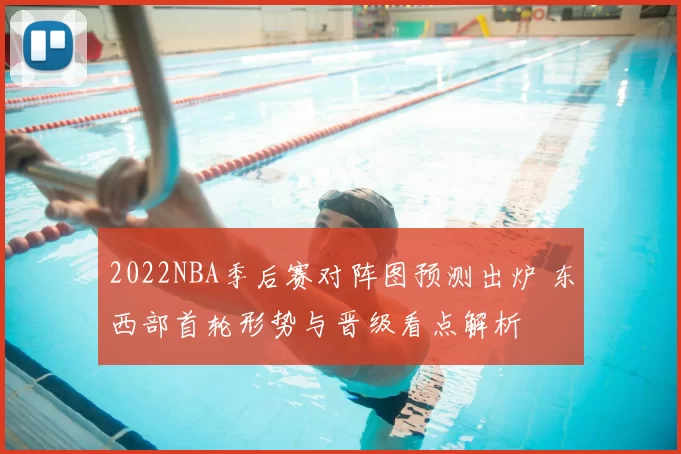 2022NBA季后赛对阵图预测出炉 东西部首轮形势与晋级看点解析