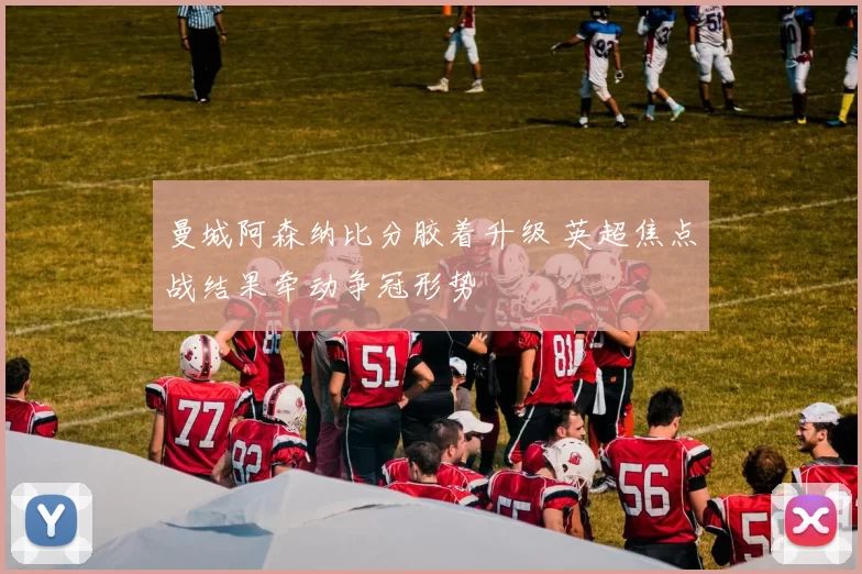 曼城阿森纳比分胶着升级 英超焦点战结果牵动争冠形势