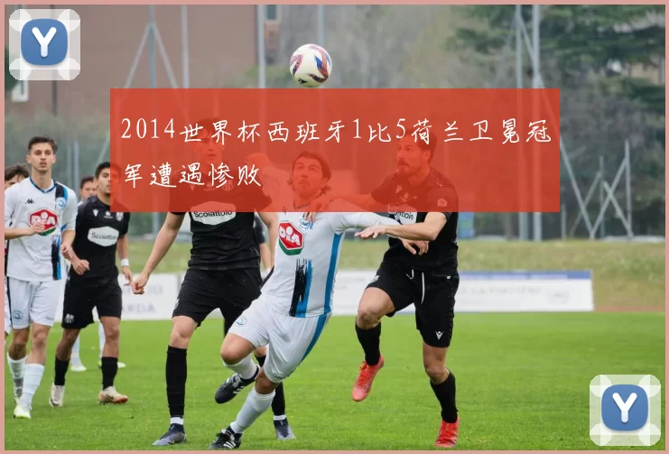 2014世界杯西班牙1比5荷兰卫冕冠军遭遇惨败