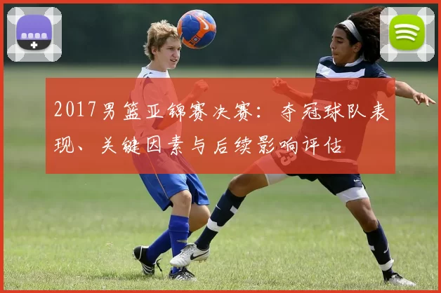 2017男篮亚锦赛决赛:夺冠球队表现、关键因素与后续影响评估