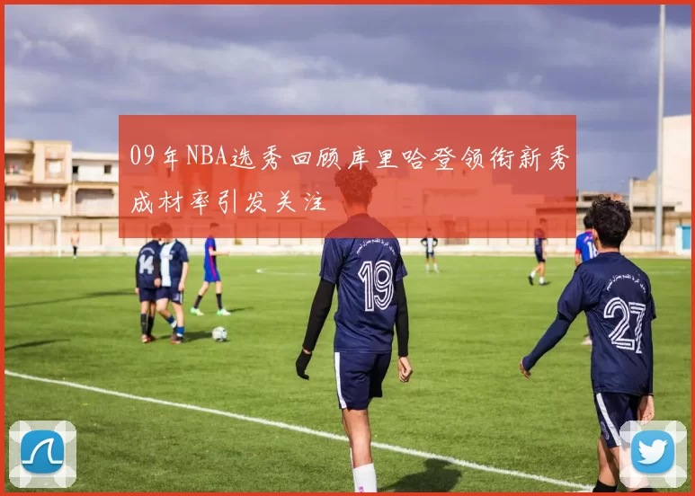 09年NBA选秀回顾库里哈登领衔新秀成材率引发关注