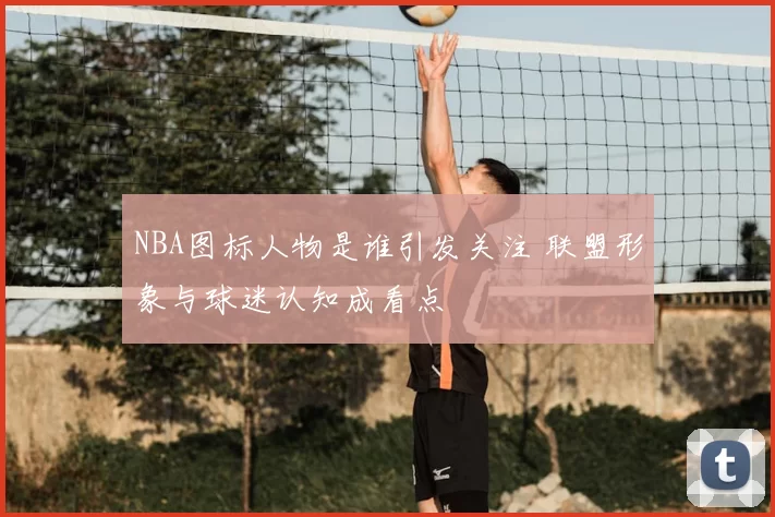 NBA图标人物是谁引发关注 联盟形象与球迷认知成看点
