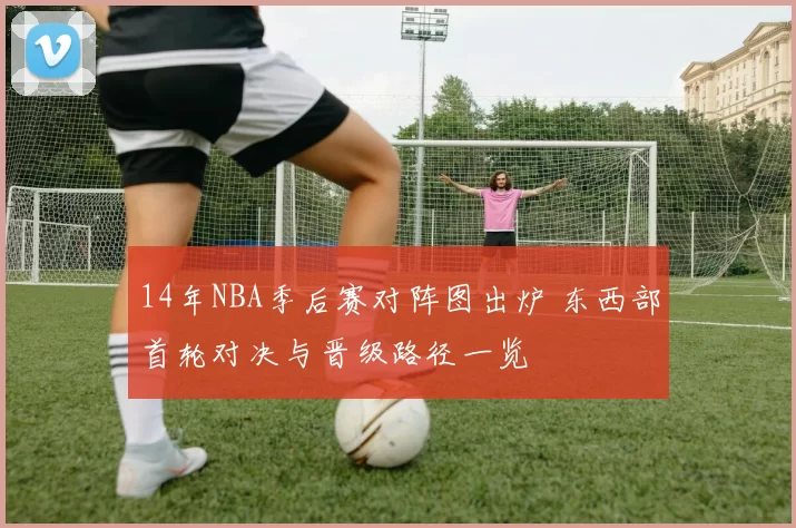 14年NBA季后赛对阵图出炉 东西部首轮对决与晋级路径一览