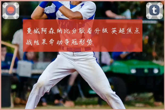 曼城阿森纳比分胶着升级 英超焦点战结果牵动争冠形势