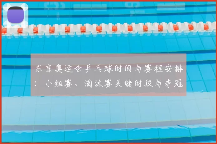 东京奥运会乒乓球时间与赛程安排:小组赛、淘汰赛关键时段与夺冠看点