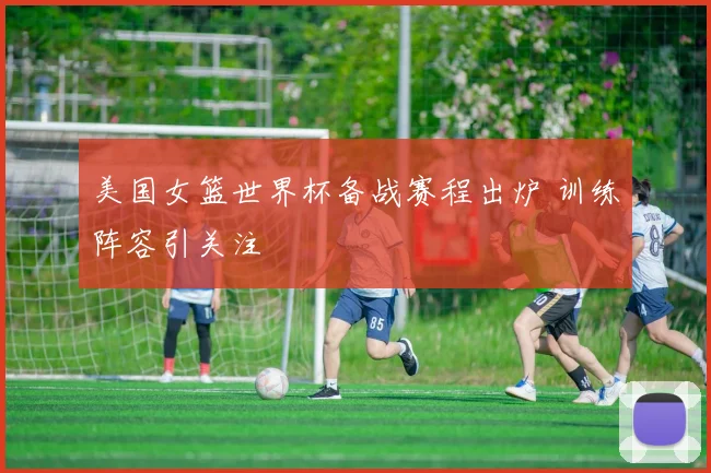 美国女篮世界杯备战赛程出炉 训练阵容引关注
