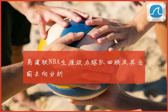 易建联NBA生涯效力球队回顾及其当前去向分析