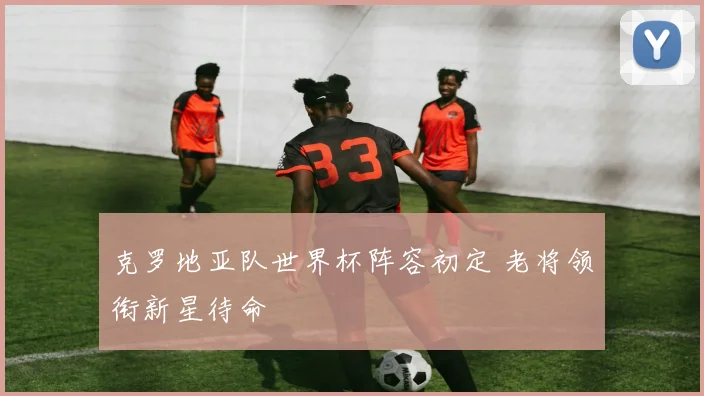 克罗地亚队世界杯阵容初定 老将领衔新星待命