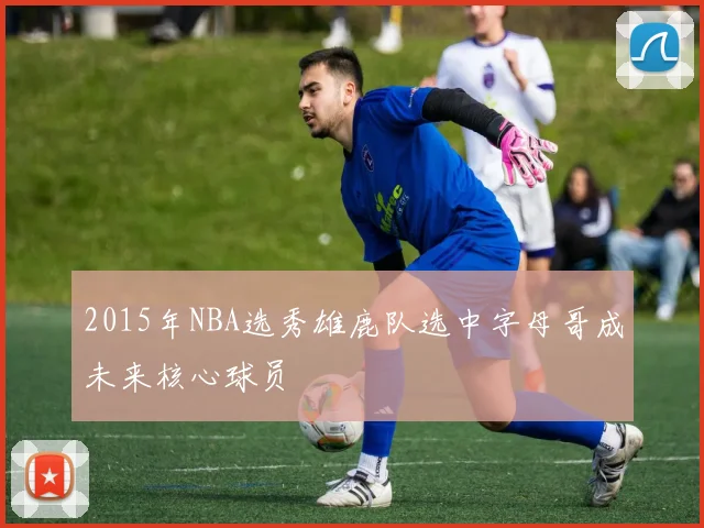 2015年NBA选秀雄鹿队选中字母哥成未来核心球员