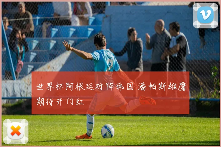 世界杯阿根廷对阵韩国 潘帕斯雄鹰期待开门红