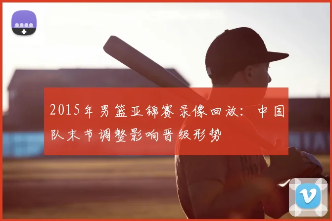 2015年男篮亚锦赛录像回放：中国队末节调整影响晋级形势