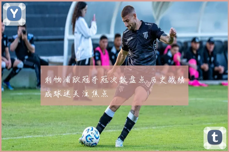 利物浦欧冠夺冠次数盘点 历史战绩成球迷关注焦点